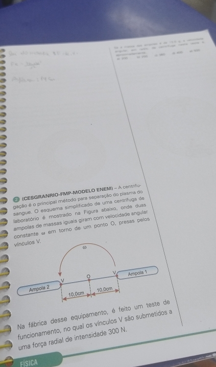 artuga =e = 
“ y50 “ “” 
(CESGRANRIO-FMP-MODELO ENEM) - A centrifu- 
gação é o principal método para separação do plasma do 
sangue. O esquema simplificado de uma centrífuga de 
laboratório é mostrado na Figura abaixo, onde duas 
ampolas de massas iguais giram com velocidade angular 
constante ω em torno de um ponto O, presas pelos 
Na fábrica desse equipamento, é feito 
funcionamento, no qual os vínculos V são submetidos a 
uma força radial de intensidade 300 N. 
Física