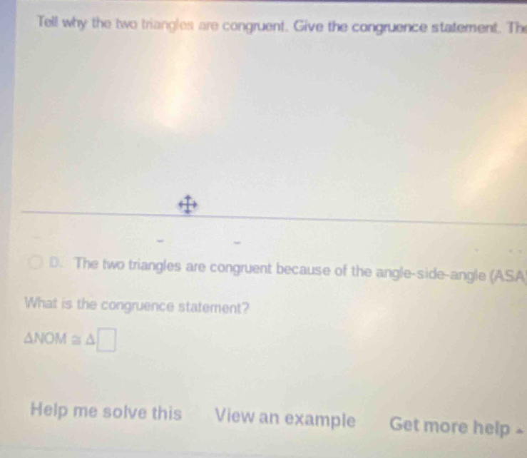 Tell why the two triangles are congruent. Give the congruence statement. The
D. The two triangles are congruent because of the angle-side-angle (ASA
What is the congruence statement?
△ NOM≌ △ □
Help me solve this View an example Get more help -