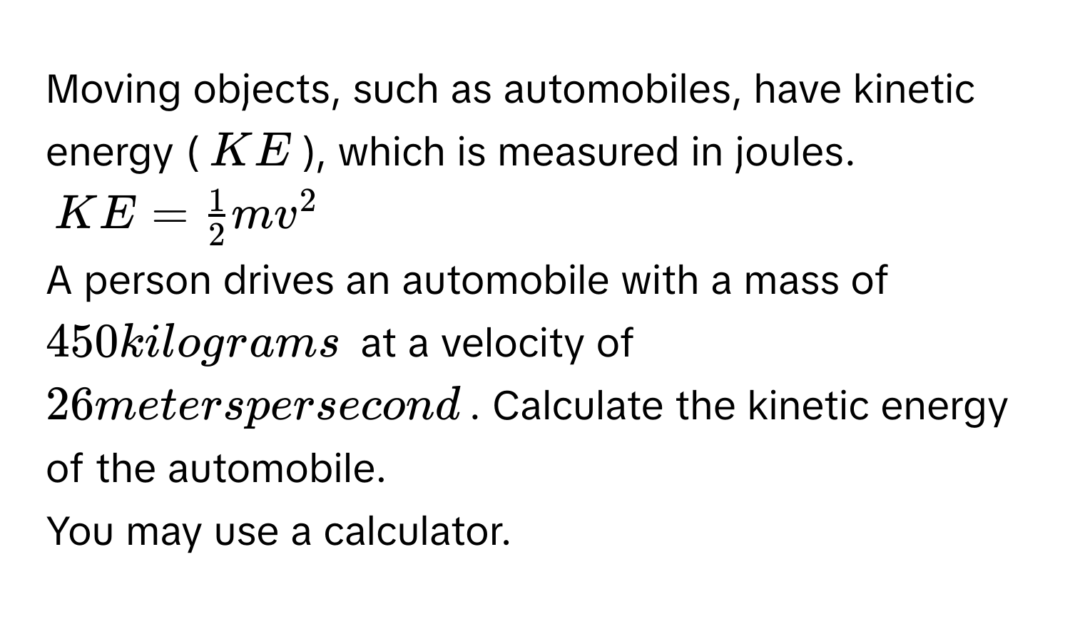 Moving objects, such as automobiles, have kinetic energy ($KE$), which is measured in joules.
$KE =  1/2 mv^2$
A person drives an automobile with a mass of $450$ kilograms at a velocity of $26$ meters per second. Calculate the kinetic energy of the automobile. 
You may use a calculator.