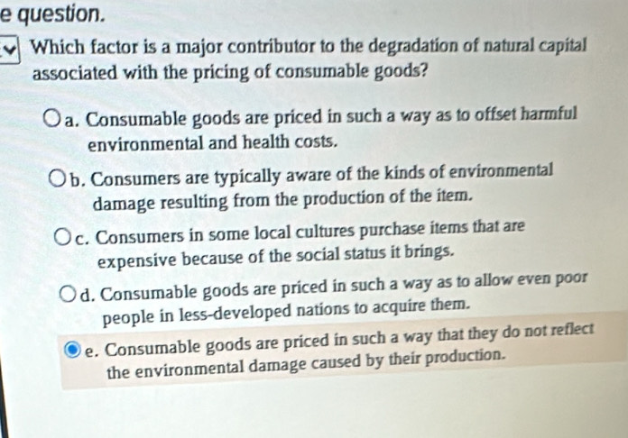 question.
Which factor is a major contributor to the degradation of natural capital
associated with the pricing of consumable goods?
a. Consumable goods are priced in such a way as to offset harmful
environmental and health costs.
b. Consumers are typically aware of the kinds of environmental
damage resulting from the production of the item.
c. Consumers in some local cultures purchase items that are
expensive because of the social status it brings.
d. Consumable goods are priced in such a way as to allow even poor
people in less-developed nations to acquire them.
e. Consumable goods are priced in such a way that they do not reflect
the environmental damage caused by their production.