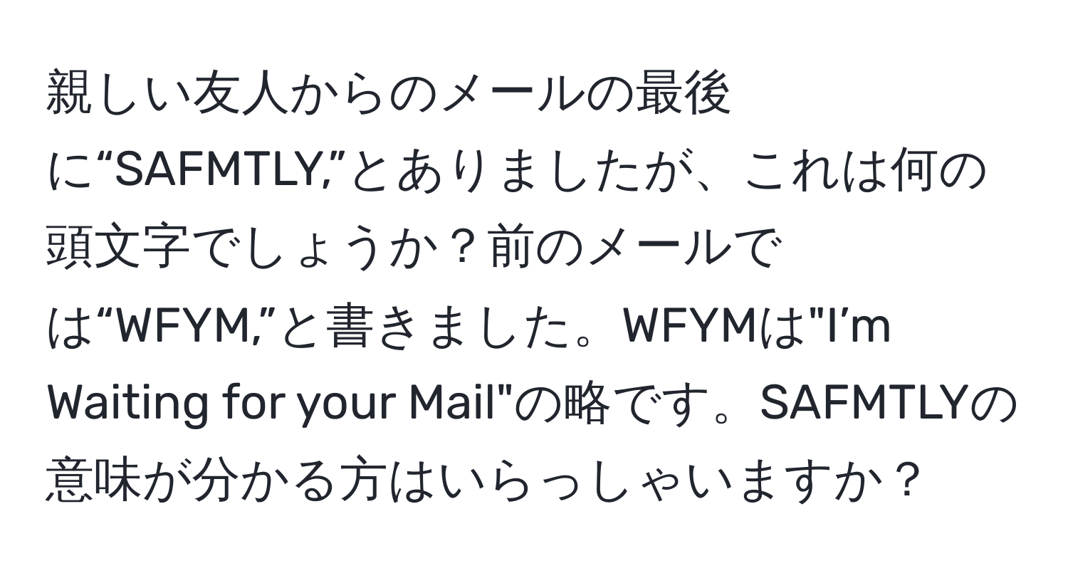 親しい友人からのメールの最後に“SAFMTLY,”とありましたが、これは何の頭文字でしょうか？前のメールでは“WFYM,”と書きました。WFYMは"I’m Waiting for your Mail"の略です。SAFMTLYの意味が分かる方はいらっしゃいますか？