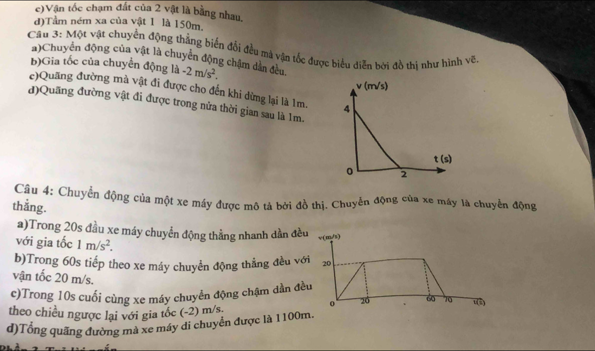 c)Vận tốc chạm đất của 2 vật là bằng nhau,
d)Tầm ném xa của vật 1 là 150m.
Câu 3: Một vật chuyền động thẳng biến đổi đều mà vận tốc được biểu diễn bởi đồ thị như hình vẽ
a)Chuyển động của vật là chuyển động chậm dần đều.
b)Gia tốc của chuyền động là -2m/s^2.
c)Quãng đường mà vật đi được cho đến khi dừng lại là 1m. 
d)Quãng đường vật đi được trong nửa thời gian sau là 1m.
Câu 4: Chuyển động của một xe máy được mô tả bởi đồ thị. Chuyển động của xe máy là chuyển động
thắng.
a)Trong 20s đầu xe máy chuyển động thẳng nhanh dần đều
với gia tốc 1m/s^2.
b)Trong 60s tiếp theo xe máy chuyền động thẳng đều với
vận tốc 20 m/s.
c)Trong 10s cuối cùng xe máy chuyền động chậm dần đều
theo chiều ngược lại với gia tốc (-2) m/s.
d)Tổng quãng đường mà xe máy di chuyển được là 1100m.