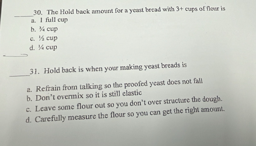 The Hold back amount for a yeast bread with 3+ cups of flour is
_
a. 1 full cup
b. ¾ cup
c. ½ cup
d. ¼ cup
_
_
31. Hold back is when your making yeast breads is
a. Refrain from talking so the proofed yeast does not fall
b. Don’t overmix so it is still elastic
c. Leave some flour out so you don’t over structure the dough.
d. Carefully measure the flour so you can get the right amount.