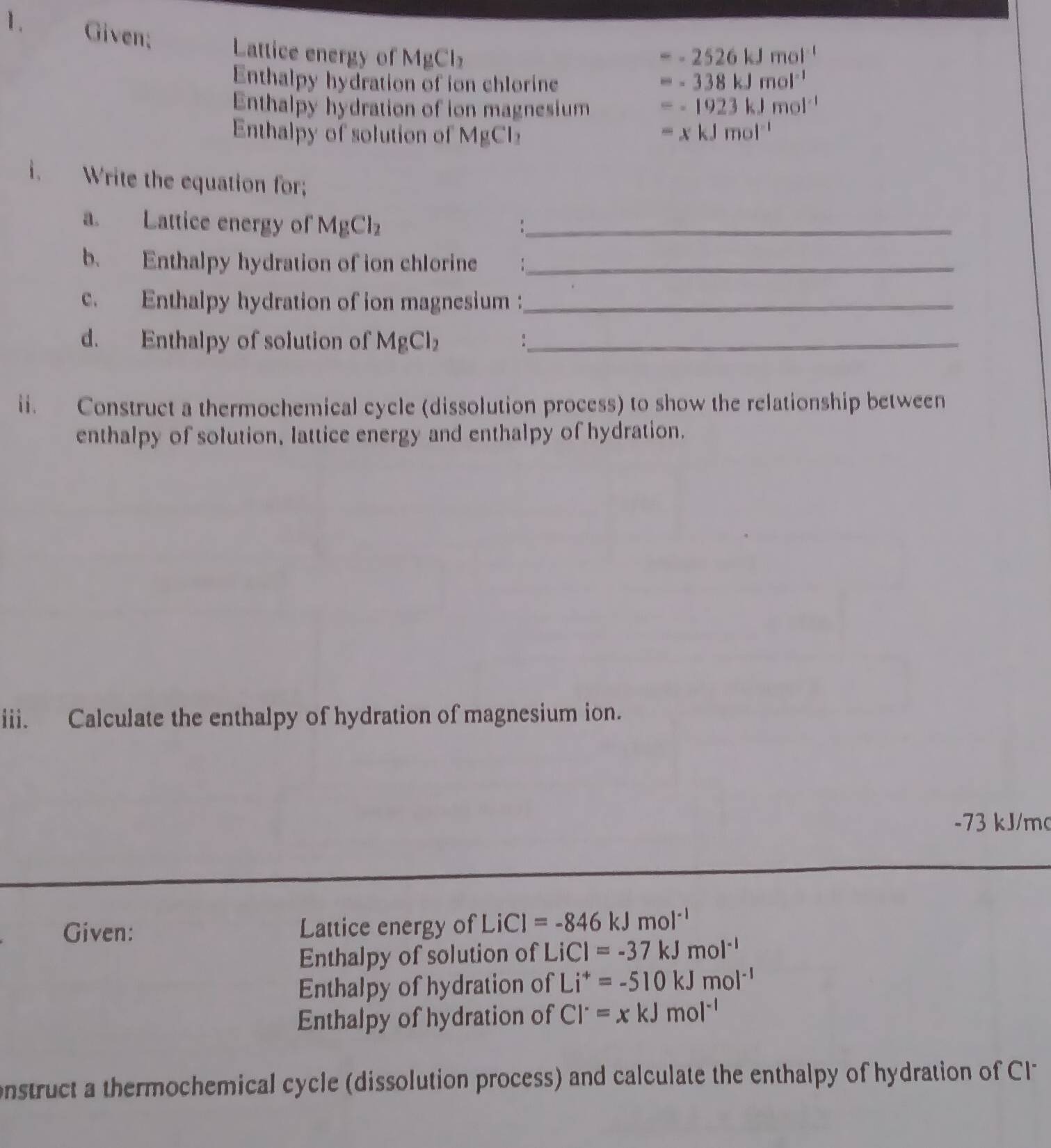 Given; Lattice energy of MgCl_2
=-2526kJmol^(-1)
Enthalpy hydration of ion chlorine
=-338kJmol^(-1)
Enthalpy hydration of ion magnesium =-1923kJmol^(-1)
Enthalpy of solution of MgCl_2 =xkJmol^(-1)
i. Write the equation for; 
a. Lattice energy of MgCl_2 _ 
b. Enthalpy hydration of ion chlorine :_ 
c. Enthalpy hydration of ion magnesium :_ 
d. Enthalpy of solution of MgCl_2 _ 
ii. Construct a thermochemical cycle (dissolution process) to show the relationship between 
enthalpy of solution, lattice energy and enthalpy of hydration. 
iii. Calculate the enthalpy of hydration of magnesium ion.
-73 kJ/mo
Given: Lattice energy of LiCl=-846kJmol^(-1)
Enthalpy of solution of LiCl=-37kJmol^(-1)
Enthalpy of hydration of Li^+=-510kJmol^(-1)
Enthalpy of hydration of Cl^-=xkJmol^(-1)
onstruct a thermochemical cycle (dissolution process) and calculate the enthalpy of hydration of C1