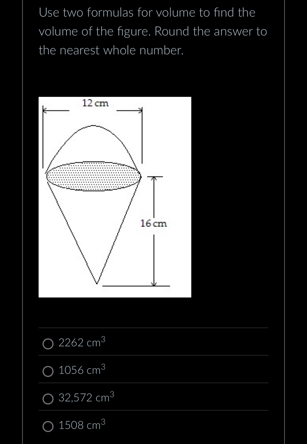 Use two formulas for volume to find the
volume of the figure. Round the answer to
the nearest whole number.
2262cm^3
1056cm^3
32,572cm^3
1508cm^3