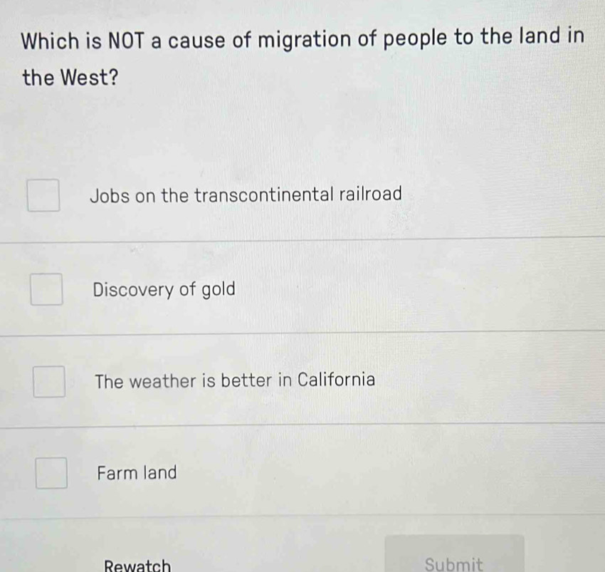 Which is NOT a cause of migration of people to the land in
the West?
Jobs on the transcontinental railroad
Discovery of gold
The weather is better in California
Farm land
Rewatch Submit