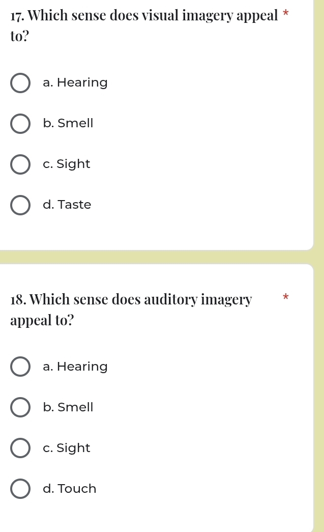 Which sense does visual imagery appeal *
to?
a. Hearing
b. Smell
c. Sight
d. Taste
18. Which sense does auditory imagery *
appeal to?
a. Hearing
b. Smell
c. Sight
d. Touch