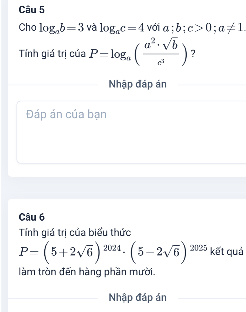 Cho log _ab=3 và log _ac=4 với a; b; c>0; a!= 1. 
Tính giá trị của P=log _a( a^2· sqrt(b)/c^3 ) ? 
Nhập đáp án 
Đáp án của bạn 
Câu 6 
Tính giá trị của biểu thức
P=(5+2sqrt(6))^2024· (5-2sqrt(6))^2025 kết quả 
làm tròn đến hàng phần mười. 
Nhập đáp án