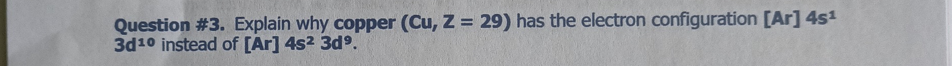 Question #3. Explain why copper (Cu,Z=29) has the electron configuration [Ar]4s^1
3d^(10) instead of [Ar]4s^23d^9.