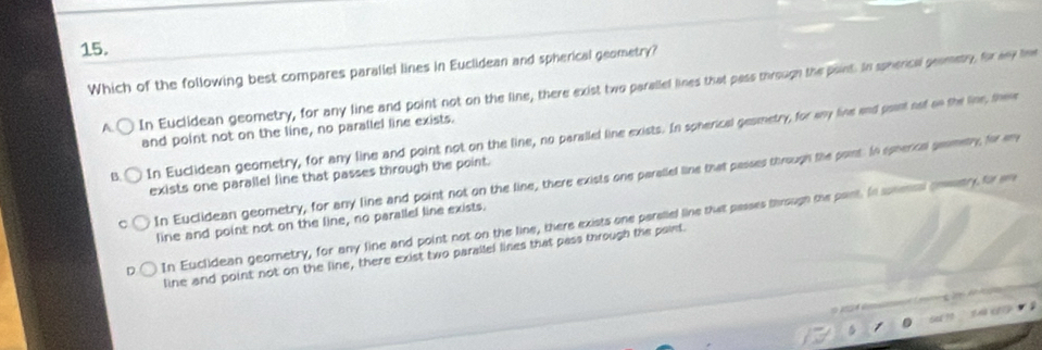 Which of the following best compares paraliel lines in Euclidean and spherical geometry?
In Euclidean geometry, for any line and point not on the line, there exist two parallel lines that pass througn the point. In spherical geometry, for any fee
and point not on the line, no parallel line exists.
In Euclidean geometry, for any line and point not on the line, no paralled line exists. In spherical gesmetry, for any line and posnt not on the line, these
exists one parallel line that passes through the point.
In Euclidean geometry, for any line and point not on the line, there exists one paralled line that passed through the point. In spperical genmetry, for eny
In Euclidean geometry, for any line and point not on the line, there exists one paraliel line that passes through the pant. In snensal coestry for an
line and point not on the line, no parallel line exists.
line and point not on the line, there exist two parallel lines that pass through the point.