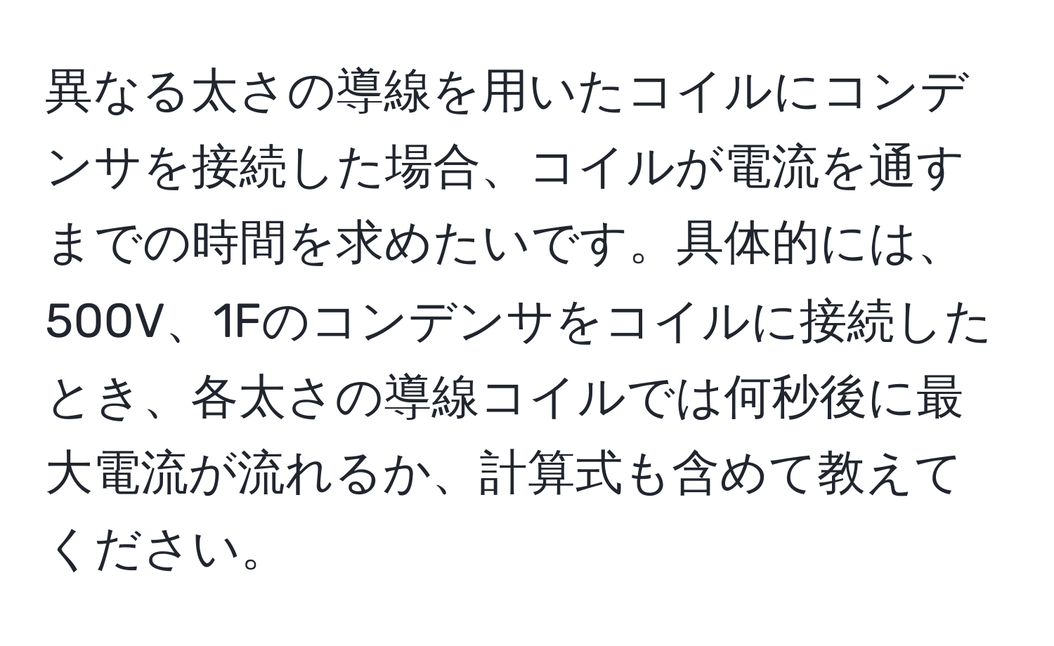 異なる太さの導線を用いたコイルにコンデンサを接続した場合、コイルが電流を通すまでの時間を求めたいです。具体的には、500V、1Fのコンデンサをコイルに接続したとき、各太さの導線コイルでは何秒後に最大電流が流れるか、計算式も含めて教えてください。