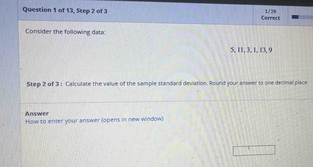 of 13, Step 2 of 3 Correct 1/20 
Consider the following data:
5, 11, 3, 1, 13, 9
Step 2 of 3 : Calculate the value of the sample standard deviation. Round your answer to one decimal place. 
Answer 
How to enter your answer (opens in new window)