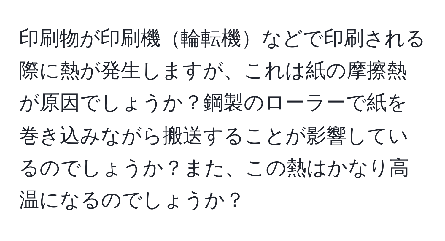 印刷物が印刷機輪転機などで印刷される際に熱が発生しますが、これは紙の摩擦熱が原因でしょうか？鋼製のローラーで紙を巻き込みながら搬送することが影響しているのでしょうか？また、この熱はかなり高温になるのでしょうか？