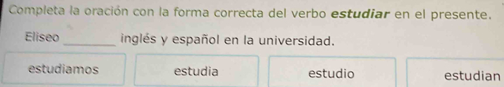 Completa la oración con la forma correcta del verbo estudiar en el presente.
Eliseo _inglés y español en la universidad.
estudiamos estudia estudio estudian