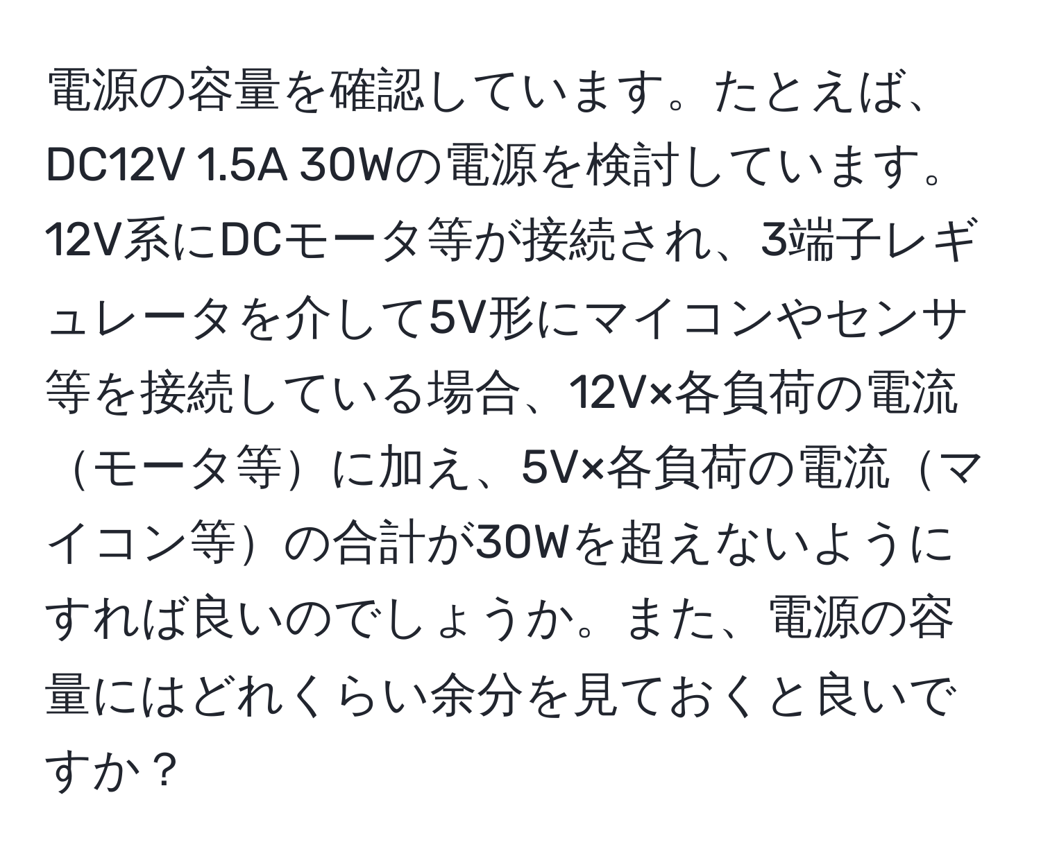 電源の容量を確認しています。たとえば、DC12V 1.5A 30Wの電源を検討しています。12V系にDCモータ等が接続され、3端子レギュレータを介して5V形にマイコンやセンサ等を接続している場合、12V×各負荷の電流モータ等に加え、5V×各負荷の電流マイコン等の合計が30Wを超えないようにすれば良いのでしょうか。また、電源の容量にはどれくらい余分を見ておくと良いですか？