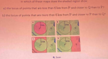 In which of these maps does the shaded region show 
a) the locus of points that are less than 6 km from P and closer to Q than to P? 
b) the locus of points that are more than 6km from P and closer to P than to Q?
1
has
7
5 ,, 
“ 
∵ 
0. Zsom