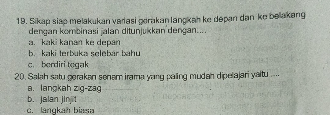 Sikap siap melakukan variasi gerakan langkah ke depan dan ke belakang
dengan kombinasi jalan ditunjukkan dengan....
a. kaki kanan ke depan
b. kaki terbuka selebar bahu
c. berdiri tegak
20. Salah satu gerakan senam irama yang paling mudah dipelajari yaitu ....
a. langkah zig-zag
b. jalan jinjit
c. langkah biasa