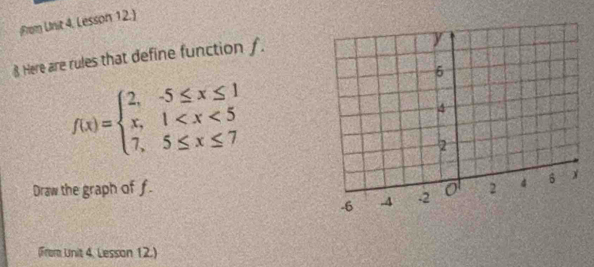 From Unit 4. Lesson 12. 
§ Here are rules that define function ƒ.
f(x)=beginarrayl 2,-5≤ x≤ 1 x,1
Draw the graph of f. 
(From Unit 4. Lesson 12.)