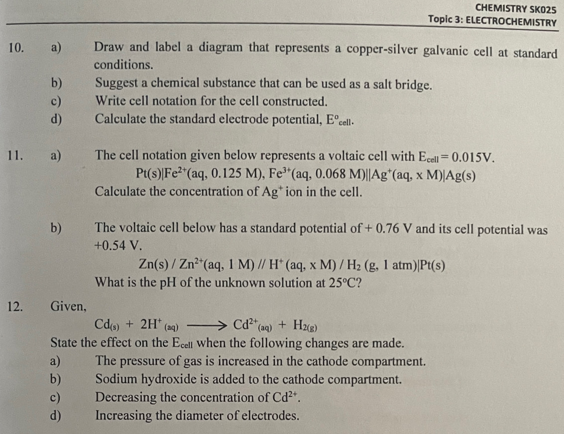 CHEMISTRY SKO25 
Topic 3: ELECTROCHEMISTRY 
10. a) Draw and label a diagram that represents a copper-silver galvanic cell at standard 
conditions. 
b) Suggest a chemical substance that can be used as a salt bridge. 
c) Write cell notation for the cell constructed. 
d) _ Calculate the standard electrode potential, E°_cell. 
11. a) The cell notation given below represents a voltaic cell with E_cell=0.015V.
Pt(s)|Fe^(2+)(aq,0.125M), Fe^(3+)(aq,0.068M)||Ag^+(aq,xM)|Ag(s)
Calculate the concentration of Ag^+ ion in the cell. 
b) The voltaic cell below has a standard potential of + 0.76 V and its cell potential was
+0.54 V.
Zn(s)/Zn^(2+)(aq,1M)//H^+(aq,xM)/H_2(g,1atm )|Pt(s)
What is the pH of the unknown solution at 25°C 2 
12. Given,
Cd_(s)+2H^+_(aq)to Cd^(2+)_(aq)+H_2(g)
State the effect on the Ec when the following changes are made. 
a) ) The pressure of gas is increased in the cathode compartment. 
b) Sodium hydroxide is added to the cathode compartment. 
c) Decreasing the concentration of Cd^(2+). 
d) Increasing the diameter of electrodes.