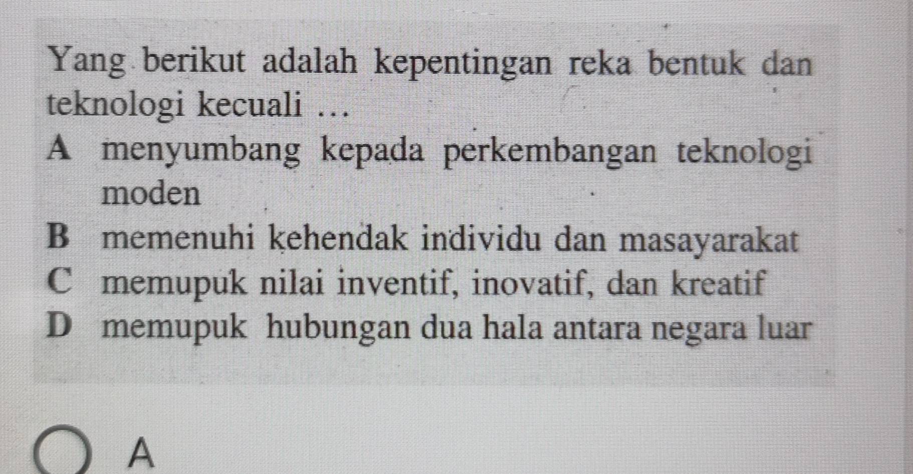 Yang berikut adalah kepentingan reka bentuk dan
teknologi kecuali …
A menyumbang kepada perkembangan teknologi
moden
B memenuhi kehendak individu dan masayarakat
C memupuk nilai inventif, inovatif, dan kreatif
D memupuk hubungan dua hala antara negara luar
A