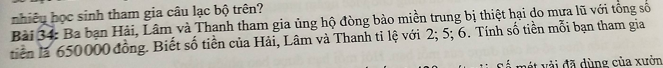 nhiều học sinh tham gia câu lạc bộ trên? 
Bài 34: Ba bạn Hải, Lâm và Thanh tham gia ủng hộ đòng bào miền trung bị thiệt hại do mưa lũ với tổng số 
tiên là 650000 đồng. Biết số tiền của Hải, Lâm và Thanh tỉ lệ với 2; 5; 6. Tính số tiền mỗi bạn tham gia 
t v ải đã dùng của xưởn