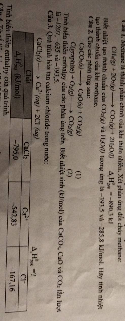 Cầu I. Methane là thành phân chính của khí thiên nhiên. Xét phản ứng đốt cháy methane:
CH_4(g)+2O_2(g)to CO_2(g)+2H_2O(l) △ _rH_(298)^(θ)=-890,3kJ
Biết nhiệt tạo thành chuẩn cuaCO_2(g) và H_2O(l) tương ứng 1a-393,5va-285 5,8 kJ/mol. Hãy tính nhiệt
tạo thành chuẩn của khí methane.
Câu 2. Cho các phản ứng sau:
CaCO_3(s)to CaO(s)+CO_2(g)
(1)
r C(graphite a +O_2(g)to CO_2(g)
(2)
Tính biến thiên enthalpy của các phản ứng trên. Biết nhiệt sinh (kJ/mol) ciaCaCO_3,CaO và CO_2 lần lượt
là -1207,-635va-393,5
Câu 3. Quá trình hòa tan calcium chloride trong nước:
CaCl_2(s)to Ca^(2+)(aq)+2Cl^-(aq)
T