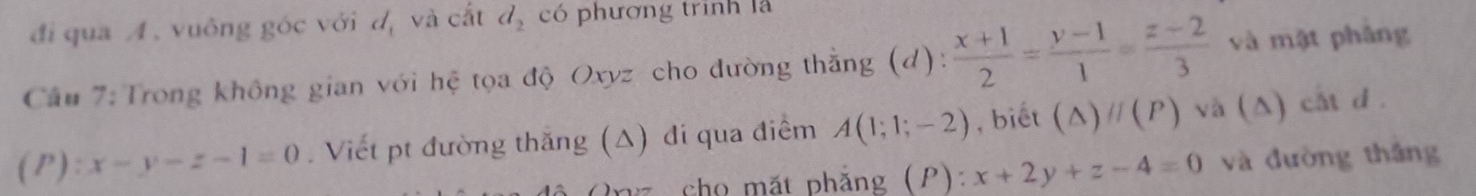 đi qua A. vuông góc với dị và cắt d_2 có phương trình là 
Câu 7: Trong không gian với hệ tọa độ Oxyz cho đường thằng (d):  (x+1)/2 = (y-1)/1 = (z-2)/3  và mật phâng 
( P) ):x-y-z-1=0. Viết pt đường thăng (Δ) đi qua điểm A(1;1;-2) , biết (△ )parallel (P) và (Δ) cất d. 
Pez cho mặt phẳng (P): x+2y+z-4=0 và đường thắng