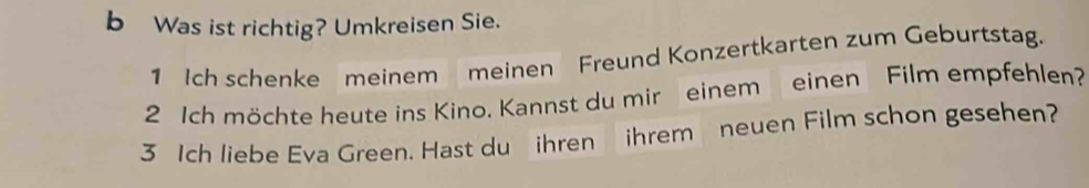 Was ist richtig? Umkreisen Sie. 
1 Ich schenke meinem meinen Freund Konzertkarten zum Geburtstag. 
2 Ich möchte heute ins Kino. Kannst du mir einem einen Film empfehlen? 
3 Ich liebe Eva Green. Hast du ihren ihrem neuen Film schon gesehen?