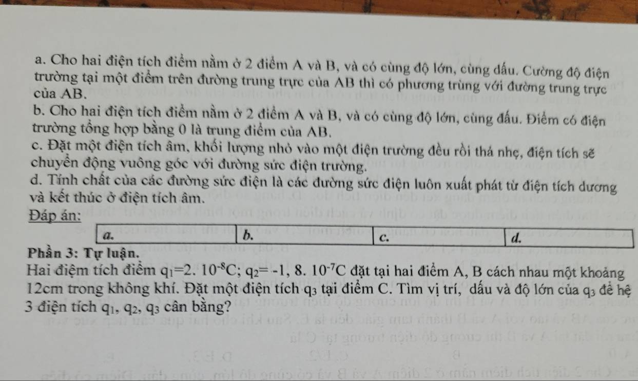 Cho hai điện tích điểm nằm ở 2 điểm A và B, và có cùng độ lớn, cùng dấu. Cường độ điện
trường tại một điểm trên đường trung trực của AB thì có phương trùng với đường trung trực
của AB.
b. Cho hai điện tích điểm nằm ở 2 điểm A và B, và có cùng độ lớn, cùng đấu. Điểm có điện
trường tổng hợp bằng 0 là trung điểm của AB.
c. Đặt một điện tích âm, khối lượng nhỏ vào một điện trường đều rồi thá nhẹ, điện tích sẽ
chuyển động vuông góc với đường sức điện trường.
d. Tính chất của các đường sức điện là các đường sức điện luôn xuất phát từ điện tích dương
và kết thúc ở điện tích âm.
Đáp án:
a.
b.
C.
d.
Phần 3: Tự luận.
Hai điệm tích điểm q_1=2.10^(-8)C; q_2=-1, 8.10^(-7)C đặt tại hai điểm A, B cách nhau một khoảng
12cm trong không khí. Đặt một điện tích q_3 tại điểm C. Tìm vị trí, dấu và độ lớn của q_3 đề hệ
3 điện tích q_1, q_2, q_3 cân bằng?