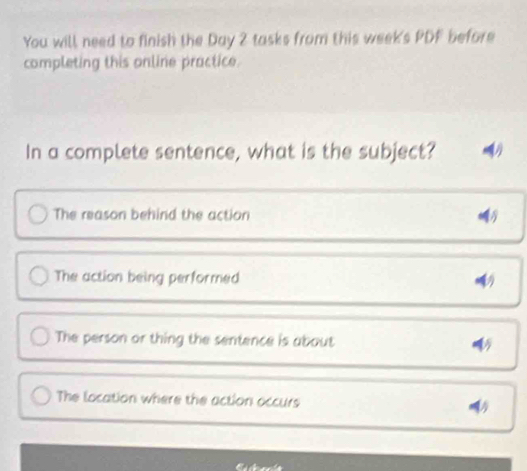 You will need to finish the Day 2 tasks from this week's PDF before
completing this online practice.
In a complete sentence, what is the subject? .
The reason behind the action
The action being performed
The person or thing the sentence is about
The location where the action occurs