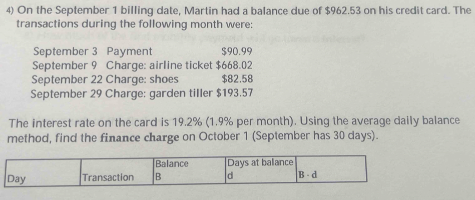 On the September 1 billing date, Martin had a balance due of $962.53 on his credit card. The 
transactions during the following month were: 
September 3 Payment $90.99
September 9 Charge: airline ticket $668.02
September 22 Charge: shoes $82.58
September 29 Charge: garden tiller $193.57
The interest rate on the card is 19.2% (1.9% per month). Using the average daily balance 
method, find the finance charge on October 1 (September has 30 days).