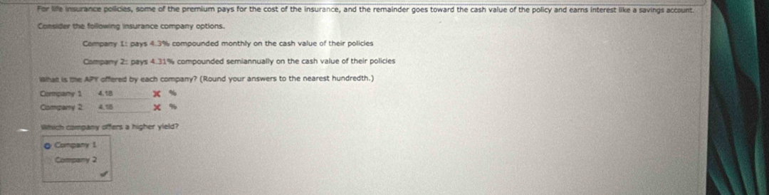 For lille insurance pollicies, some of the premium pays for the cost of the insurance, and the remainder goes toward the cash value of the policy and earns interest like a savings account 
Consider the following insurance company options. 
Company 1: pays 4.3% compounded monthly on the cash value of their policies 
Company 2: pays 4.31% compounded semiannually on the cash value of their policies 
Wha is the API offered by each company? (Round your answers to the nearest hundredth.) 
Compary 1 4,1B x %
Comparry 2 4.18 x %
Which company offers a higher yield? 
◎ Company 1 
Comparry 2