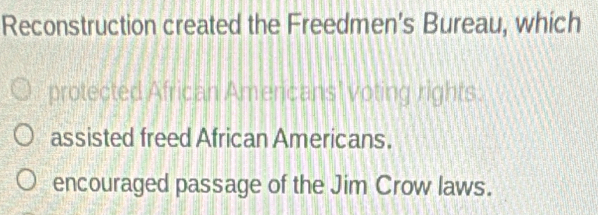 Reconstruction created the Freedmen’s Bureau, which
protected African Americans' voting rights.
assisted freed African Americans.
encouraged passage of the Jim Crow laws.