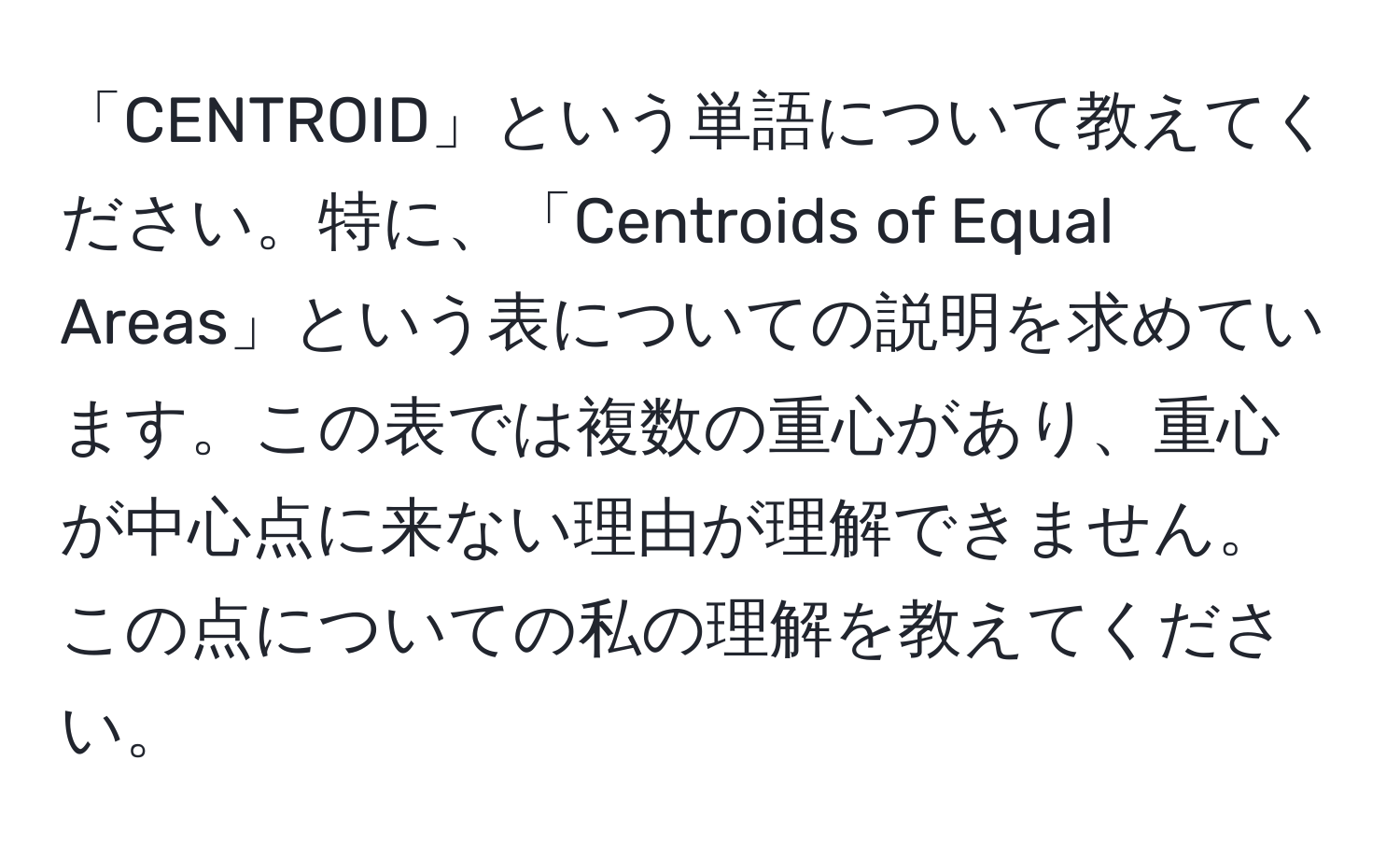 「CENTROID」という単語について教えてください。特に、「Centroids of Equal Areas」という表についての説明を求めています。この表では複数の重心があり、重心が中心点に来ない理由が理解できません。この点についての私の理解を教えてください。