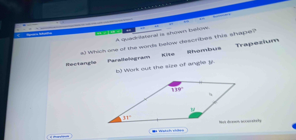 a0 Summary
e  ca d  da  a   a o   a 
an
A quadrilateral is shown below.
Sparx Maths
A   a 4C 4D
a) Which one of the words below describes this shape?
Rectangle Parallelogram Kite Rhombus Trapezium
b) Work out the size of angle y.
`
< Previous Watch video