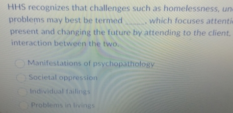 HHS recognizes that challenges such as homelessness, un
problems may best be termed _, which focuses attenti
present and changing the future by attending to the client.
interaction between the two.
Manifestations of psychopathology
Societal oppression
Individual failings
Problems in livings