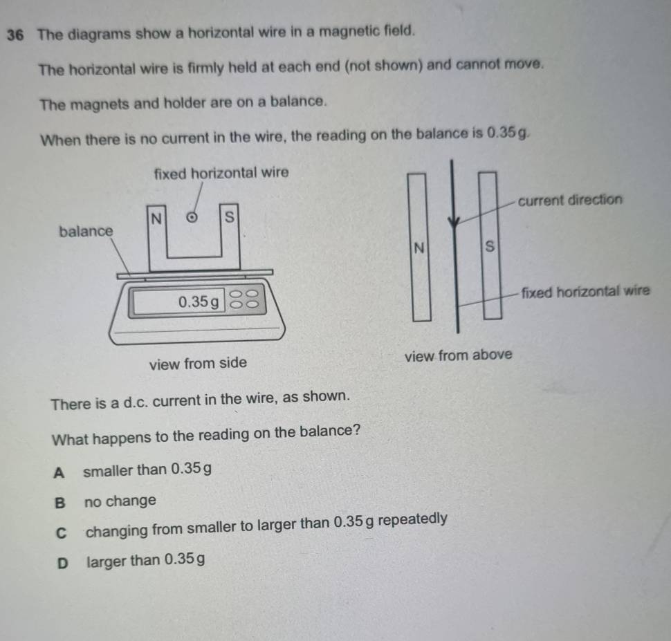 The diagrams show a horizontal wire in a magnetic field.
The horizontal wire is firmly held at each end (not shown) and cannot move.
The magnets and holder are on a balance.
When there is no current in the wire, the reading on the balance is 0.35g.
There is a d.c. current in the wire, as shown.
What happens to the reading on the balance?
A smaller than 0.35g
B no change
C changing from smaller to larger than 0.35g repeatedly
D larger than 0.35 g