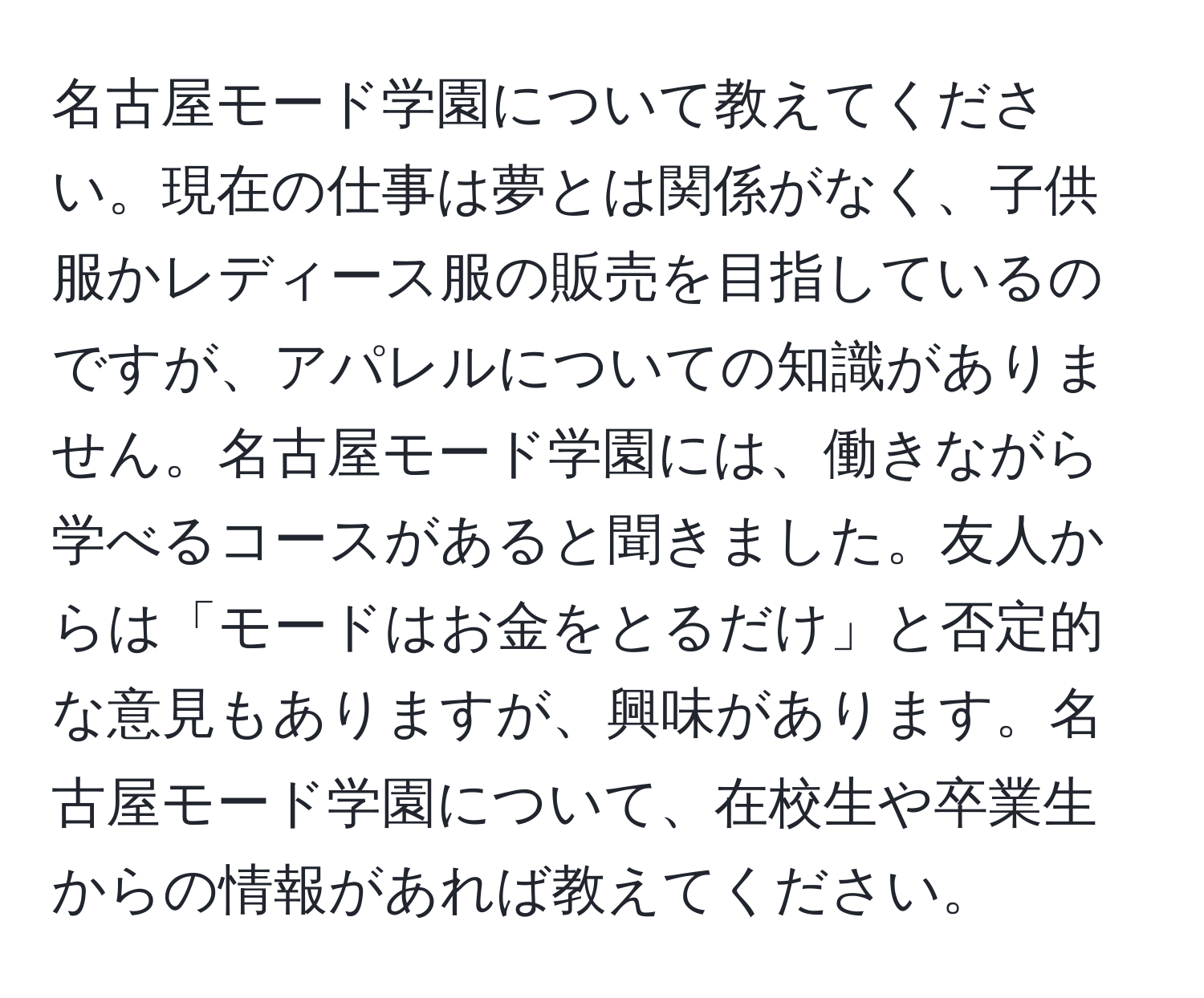 名古屋モード学園について教えてください。現在の仕事は夢とは関係がなく、子供服かレディース服の販売を目指しているのですが、アパレルについての知識がありません。名古屋モード学園には、働きながら学べるコースがあると聞きました。友人からは「モードはお金をとるだけ」と否定的な意見もありますが、興味があります。名古屋モード学園について、在校生や卒業生からの情報があれば教えてください。