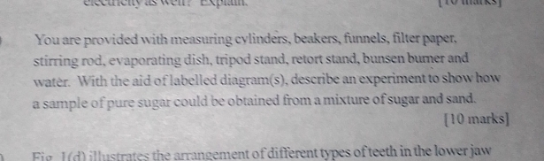electriclty as wei? Explam. 
You are provided with measuring cylinders, beakers, funnels, filter paper, 
stirring rod, evaporating dish, tripod stand, retort stand, bunsen burner and 
water. With the aid of labelled diagram(s), describe an experiment to show how 
a sample of pure sugar could be obtained from a mixture of sugar and sand. 
[10 marks] 
Fig. I(d) illustrates the arrangement of different types of teeth in the lower jaw