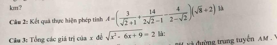 km? 
Câu 2: Kết quả thực hiện phép tính A=( 3/sqrt(2)+1 + 14/2sqrt(2)-1 - 4/2-sqrt(2) )(sqrt(8)+2) là 
Câu 3: Tổng các giá trị của x đề sqrt(x^2-6x+9)=2 là: 
và đường trung tuyến AM. Ý