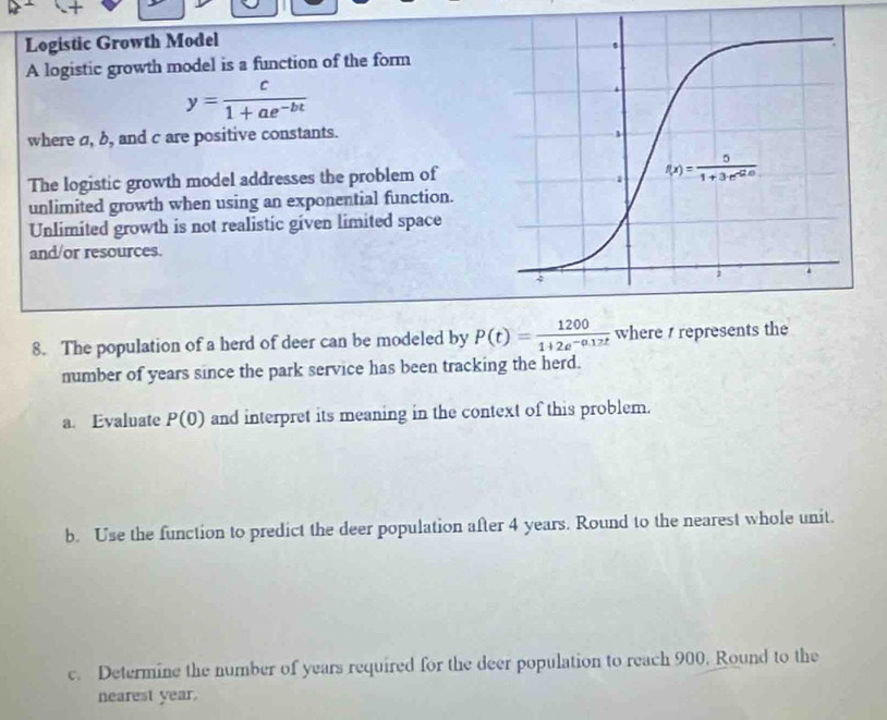 Logistic Growth Model
A logistic growth model is a function of the form
y= c/1+ae^(-bt) 
where a, b, and c are positive constants.
The logistic growth model addresses the problem of
unlimited growth when using an exponential function.
Unlimited growth is not realistic given limited space
and/or resources.
8. The population of a herd of deer can be modeled by P(t)= 1200/1+2e^(-0.17t)  where / represents the
number of years since the park service has been tracking the herd.
a. Evaluate P(0) and interpret its meaning in the context of this problem.
b. Use the function to predict the deer population after 4 years. Round to the nearest whole unit.
c. Determine the number of years required for the deer population to reach 900. Round to the
nearest year.