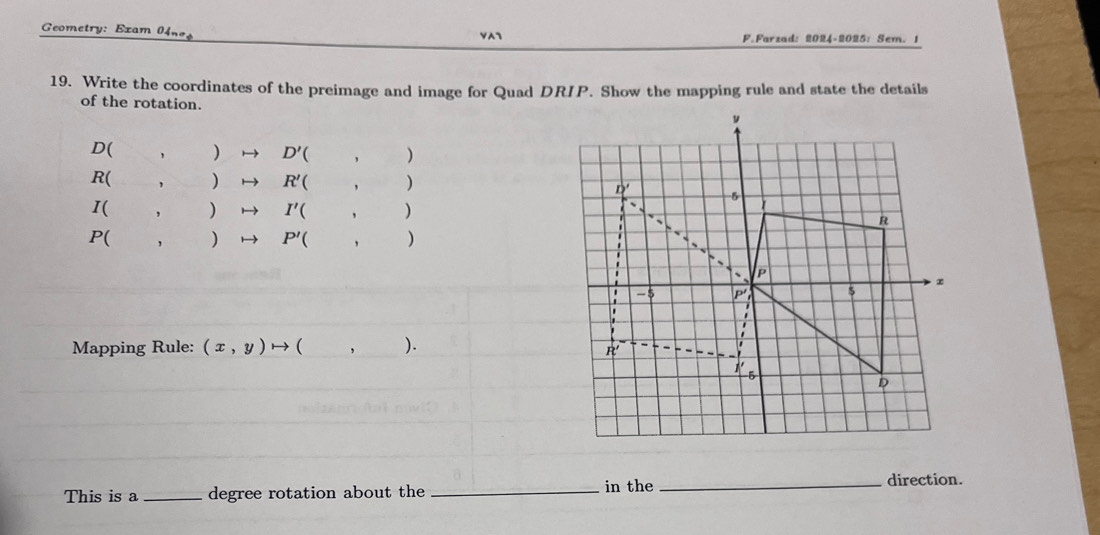 eometry: Exam    VA7 F.Farzad: 2024-2025: Sem. 1
19. Write the coordinates of the preimage and image for Quad DRIP. Show the mapping rule and state the details
of the rotation.
D() D'( ,
R() R'(,)
I
) I'(,)
P() P'(,)
Mapping Rule: (x,y)to ( ,).
This is a_ degree rotation about the _in the_ direction.