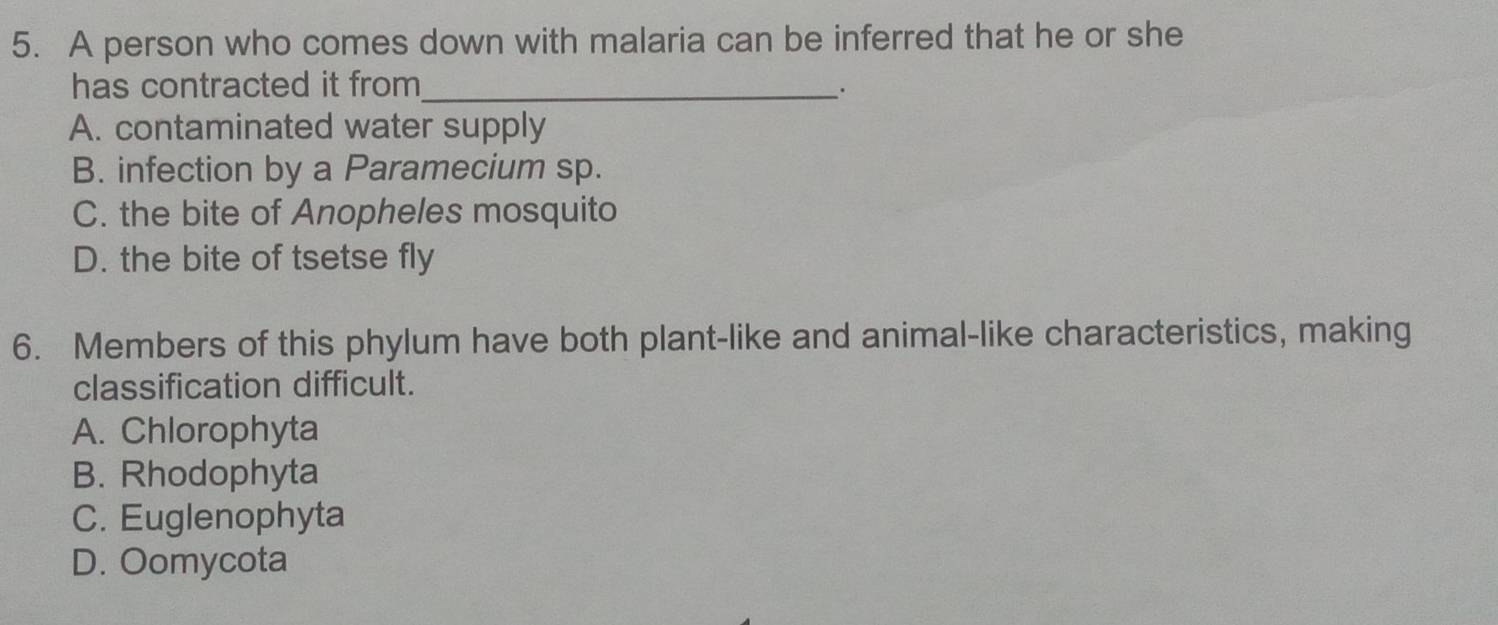 A person who comes down with malaria can be inferred that he or she
has contracted it from_ ·
A. contaminated water supply
B. infection by a Paramecium sp.
C. the bite of Anopheles mosquito
D. the bite of tsetse fly
6. Members of this phylum have both plant-like and animal-like characteristics, making
classification difficult.
A. Chlorophyta
B. Rhodophyta
C. Euglenophyta
D. Oomycota