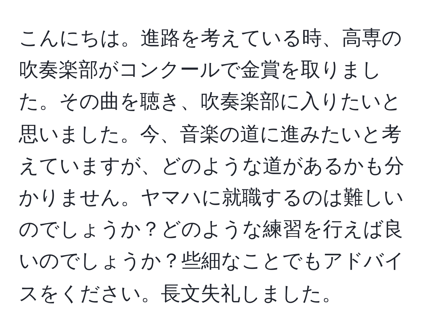 こんにちは。進路を考えている時、高専の吹奏楽部がコンクールで金賞を取りました。その曲を聴き、吹奏楽部に入りたいと思いました。今、音楽の道に進みたいと考えていますが、どのような道があるかも分かりません。ヤマハに就職するのは難しいのでしょうか？どのような練習を行えば良いのでしょうか？些細なことでもアドバイスをください。長文失礼しました。