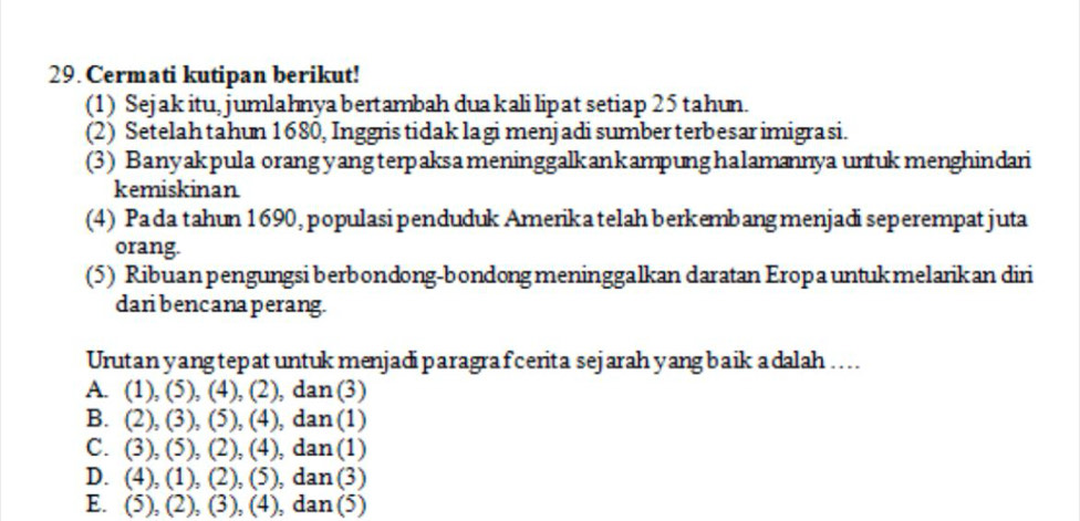 Cermati kutipan berikut!
(1) Sejak itu, jumlahnya bertambah duakali lipat setiap 25 tahun.
(2) Setelah tahun 1680, Inggris tidak lagi menjadi sumber terbesar imigrasi.
(3) Banyakpula orang yangterpaksameninggalkankampunghalamannya untukmenghindari
kemiskinan
(4) Pada tahun 1690, populasi penduduk Amerika telah berkembang menjadi seperempatjuta
orang.
(5) Ribuanpengungsi berbondong-bondong meninggalkan daratan Eropa untuk melarikan diri
dari bencana perang.
Urutan yangtepatuntuk menjadiparagra fcerita sejarah yang baik adalah ...
A. (1), (5), (4), (2), dan (3)
B. (2), (3), (5), (4), dan (1)
C. (3), (5), (2), (4), dan (1)
D. (4), (1), (2), (5), dan (3)
E. (5), (2), (3), (4), dan (5)