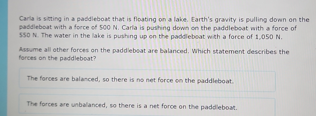 Carla is sitting in a paddleboat that is floating on a lake. Earth's gravity is pulling down on the
paddleboat with a force of 500 N. Carla is pushing down on the paddleboat with a force of
550 N. The water in the lake is pushing up on the paddleboat with a force of 1,050 N.
Assume all other forces on the paddleboat are balanced. Which statement describes the
forces on the paddleboat?
The forces are balanced, so there is no net force on the paddleboat.
The forces are unbalanced, so there is a net force on the paddleboat.