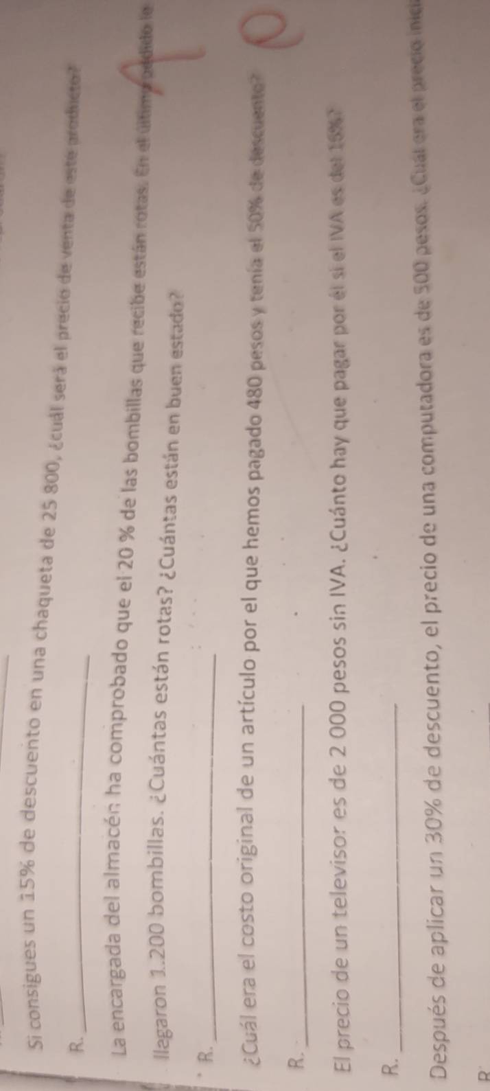 Si consigues un 15% de descuento en una chaqueta de 25 800, ¿cuál será el precio de venta de este producto? 
R._ 
La encargada del almacén ha comprobado que el 20 % de las bombillas que recibe están rotas. En el último oddido le 
llagaron 1..200 bombillas. ¿Cuántas están rotas? ¿Cuántas están en buen estado? 
R._ 
¿Cuál era el costo original de un artículo por el que hemos pagado 480 pesos y tenía el 50% de descuento? N 
R._ 
El precio de un televisor es de 2 000 pesos sin IVA. ¿Cuánto hay que pagar por él si el IVA es del 15% 7 
R._ 
Después de aplicar un 30% de descuento, el precio de una computadora es de 500 pesos. ¿Cual era el precio inica 
R