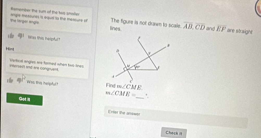 Remember the sum of the two smaller
angle measures is equal to the measure of The figure is not drawn to scale. overline AB,overline CD
the larger angle. lines. and overline EF are straight
Was this helpful?
Hint
Vertical angles are formed when two lines
intersect and are congruent.
Was this helpful?
m∠ CME.
m∠ CME= _ °.
Got it
Enter the answer
Check It