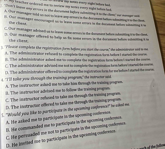 to review my notes every night before bed.
. My teacher ordered me to review my notes every night before bed.
2. “Don’t leave any errors in the document before submitting it to the client,” our manager said.
A. Our manager told us not to leave any errors in the document before submitting it to the client.
B. Our manager encouraged us to leave some errors in the document before submitting it to
the client.
C. Our manager advised us to leave some errors in the document before submitting it to the client.
D. Our manager offered to help us fix some errors in the document before submitting it to
the client.
3. “Please complete the registration form before you start the course,” the administrator said to me.
A. The administrator refused to complete the registration form before I started the course.
B. The administrator asked me to complete the registration form before I started the course.
C. The administrator advised me not to complete the registration form before I started the course.
D. The administrator offered to complete the registration form for me before I started the course.
4. “I’ll take you through the training program,” the instructor said.
A. The instructor asked me to take him through the training program.
B. The instructor advised me to follow the training program.
C. The instructor refused to take me through the training program.
D. The instructor offered to take me through the training program.
5. “Would you like to participate in the upcoming conference?” he asked me.
A. He asked me to participate in the upcoming conference.
B. He commanded me to participate in the upcoming conference.
C. He persuaded me not to participate in the upcoming conference.
D. He invited me to participate in the upcoming conference.
nach of the follow