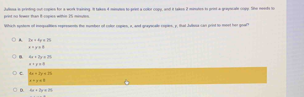 Julissa is printing out copies for a work training. It takes 4 minutes to print a color copy, and it takes 2 minutes to print a grayscale copy. She needs to
print no fewer than 8 copies within 25 minutes.
Which system of inequalities represents the number of color copies, x, and grayscale copies, y, that Julissa can print to meet her goal?
A. 2x+4y≤ 25
x+y≥ 8
B. 4x+2y≥ 25
x+y≥ 8
C. 4x+2y≤ 25
x+y≤ 8
D. 4x+2y≤ 25